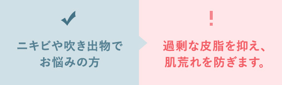 ニキビや吹き出物で お悩みの方 過剰な皮脂を抑え、 肌荒れを防ぎます。